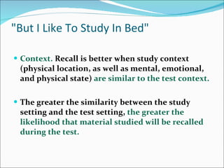 &quot;But I Like To Study In Bed&quot; Context.  Recall is better when study context (physical location, as well as mental, emotional, and physical state)  are similar to the test context.  The greater the similarity between the study setting and the test setting,  the greater the likelihood that material studied will be recalled during the test.  