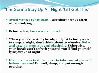 &quot;I'm Gonna Stay Up All Night 'til I Get This&quot; Avoid Mental Exhaustion .  Take short breaks often when studying.  Before a test,  have a rested mind .  When you take a study break, and just before you go to sleep at night, don't think about academics . Relax and unwind, mentally and physically.   Otherwise, your break won't refresh you and you'll find yourself lying awake at night.  It's more important than ever to take care of yourself before an exam!  Eat well, sleep, and get enough exercise. 