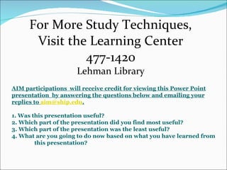 For More Study Techniques, Visit the Learning Center 477-1420 Lehman Library AIM participations  will receive credit for viewing this Power Point presentation  by answering the questions below and emailing your replies to  [email_address] . 1. Was this presentation useful? 2. Which part of the presentation did you find most useful? 3. Which part of the presentation was the least useful? 4. What are you going to do now based on what you have learned from  this presentation? 