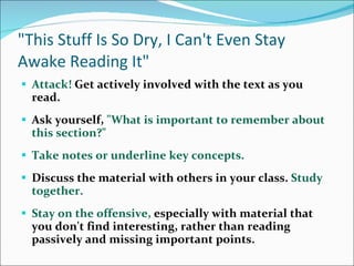 &quot;This Stuff Is So Dry, I Can't Even Stay Awake Reading It&quot; Attack!  Get actively involved with the text as you read.  Ask yourself,  &quot;What is important to remember about this section?&quot;  Take notes or underline key concepts.  Discuss the material with others in your class.  Study together.  Stay on the offensive,  especially with material that you don't find interesting, rather than reading passively and missing important points.  