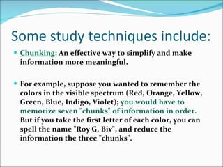 Some study techniques include: Chunking:   An effective way to simplify and make information more meaningful.  For example, suppose you wanted to remember the colors in the visible spectrum (Red, Orange, Yellow, Green, Blue, Indigo, Violet);  you would have to memorize seven &quot;chunks&quot; of information in order.  But if you take the first letter of each color, you can spell the name &quot;Roy G. Biv&quot;, and reduce the information the three &quot;chunks&quot;.  