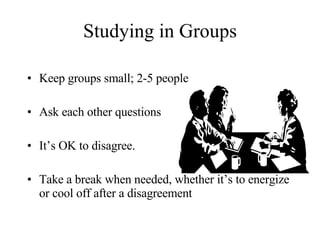 Studying in Groups Keep groups small; 2-5 people Ask each other questions  It’s OK to disagree.  Take a break when needed, whether it’s to energize or cool off after a disagreement 