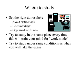 Where to study Set the right atmosphere Avoid distractions Be comfortable  Organized work area Try to study in the same place every time – this will train your mind for “work mode” Try to study under same conditions as when you will take the exam 