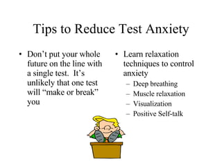 Tips to Reduce Test Anxiety Don’t put your whole future on the line with a single test.  It’s unlikely that one test will “make or break” you Learn relaxation techniques to control anxiety Deep breathing Muscle relaxation Visualization Positive Self-talk 