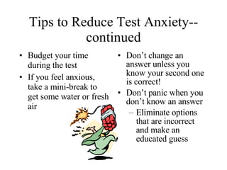 Tips to Reduce Test Anxiety--continued Budget your time during the test If you feel anxious, take a mini-break to get some water or fresh air  Don’t change an answer unless you know your second one is correct! Don’t panic when you don’t know an answer Eliminate options that are incorrect and make an educated guess 