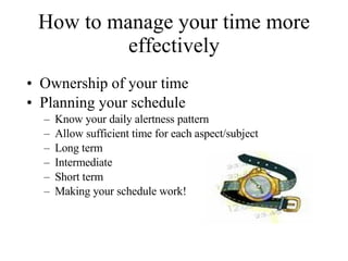 How to manage your time more effectively Ownership of your time Planning your schedule  Know your daily alertness pattern Allow sufficient time for each aspect/subject Long term Intermediate Short term Making your schedule work! 