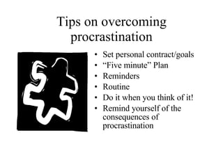 Tips on overcoming procrastination Set personal contract/goals “ Five minute” Plan Reminders Routine Do it when you think of it! Remind yourself of the consequences of procrastination 