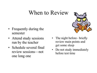 When to Review Frequently during the semester Attend study sessions run by the teacher Schedule several final review sessions—not one long one The night before– briefly review main points and get some sleep Do not study immediately before test time 