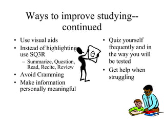 Ways to improve studying--continued Use visual aids Instead of highlighting, use SQ3R Summarize, Question, Read, Recite, Review Avoid Cramming Make information personally meaningful Quiz yourself frequently and in the way you will be tested Get help when struggling 