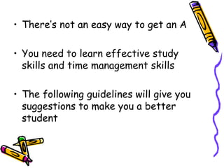 There’s not an easy way to get an A You need to learn effective study skills and time management skills The following guidelines will give you suggestions to make you a better student 