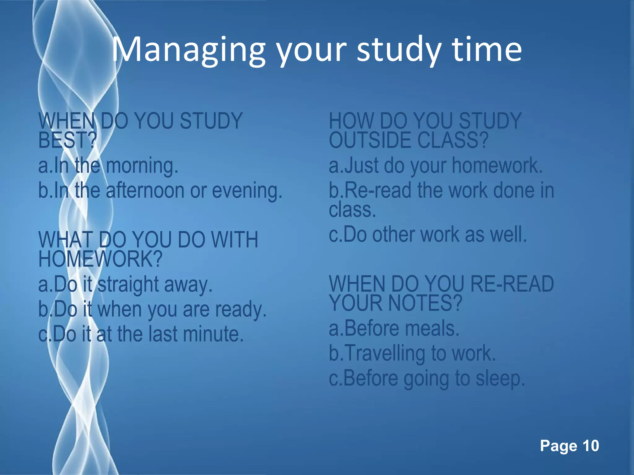 Page 10
Managing your study time
WHEN DO YOU STUDY
BEST?
a.In the morning.
b.In the afternoon or evening.
WHAT DO YOU DO WITH
HOMEWORK?
a.Do it straight away.
b.Do it when you are ready.
c.Do it at the last minute.
HOW DO YOU STUDY
OUTSIDE CLASS?
a.Just do your homework.
b.Re-read the work done in
class.
c.Do other work as well.
WHEN DO YOU RE-READ
YOUR NOTES?
a.Before meals.
b.Travelling to work.
c.Before going to sleep.
 