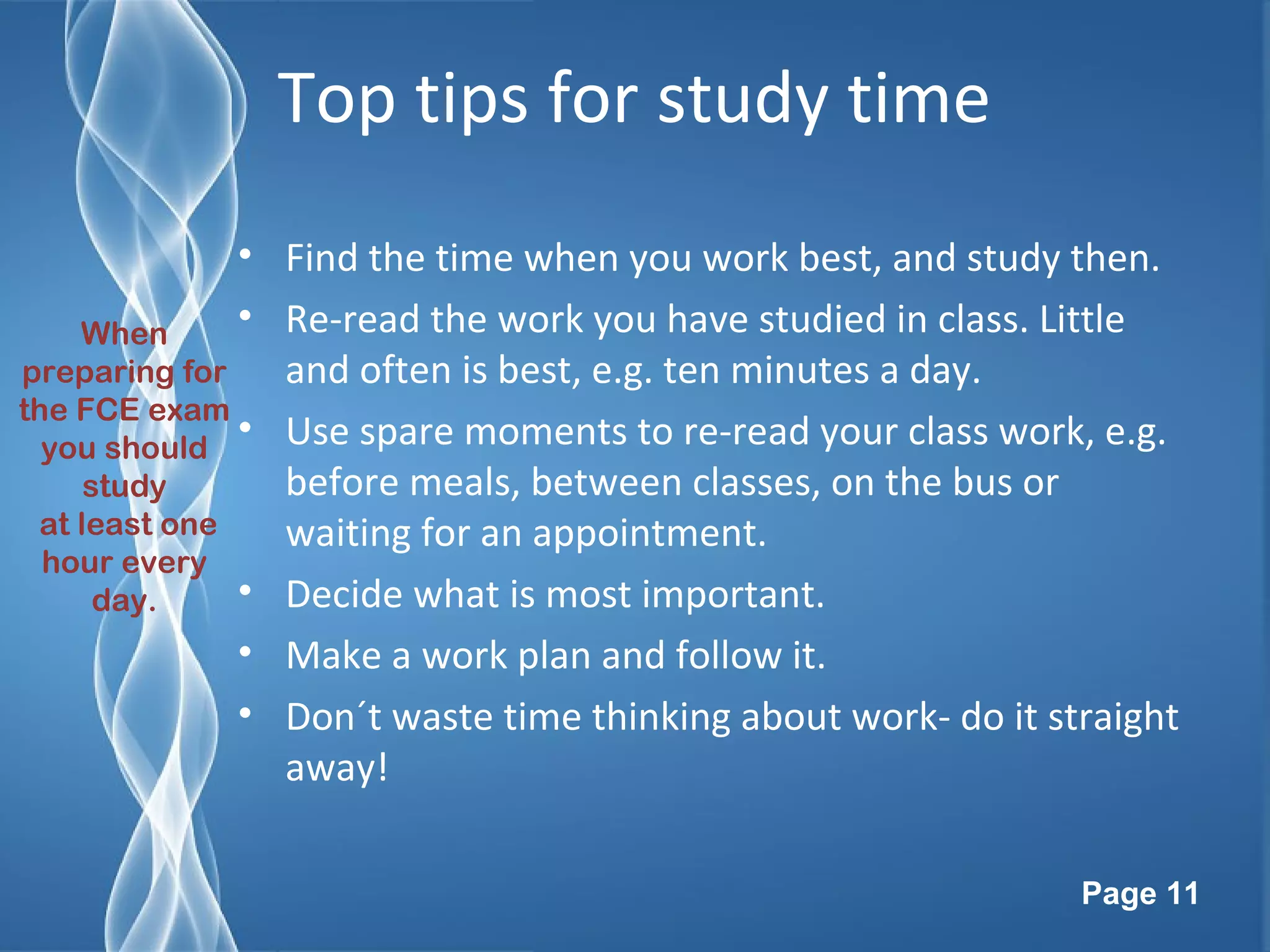 Page 11
Top tips for study time
• Find the time when you work best, and study then.
• Re-read the work you have studied in class. Little
and often is best, e.g. ten minutes a day.
• Use spare moments to re-read your class work, e.g.
before meals, between classes, on the bus or
waiting for an appointment.
• Decide what is most important.
• Make a work plan and follow it.
• Don´t waste time thinking about work- do it straight
away!
When
preparing for
the FCE exam
you should
study
at least one
hour every
day.
 