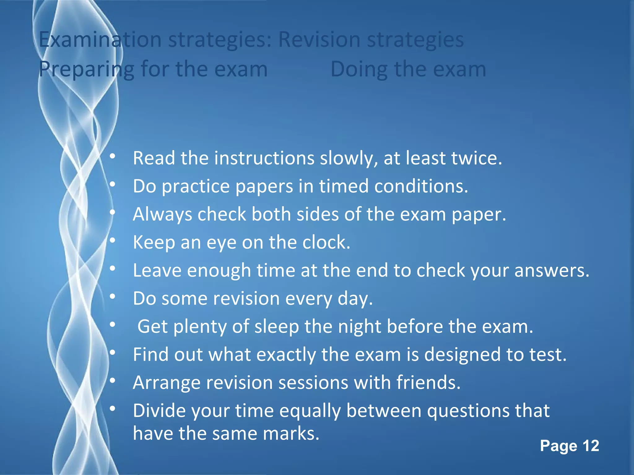 Page 12
Examination strategies: Revision strategies
Preparing for the exam Doing the exam
• Read the instructions slowly, at least twice.
• Do practice papers in timed conditions.
• Always check both sides of the exam paper.
• Keep an eye on the clock.
• Leave enough time at the end to check your answers.
• Do some revision every day.
• Get plenty of sleep the night before the exam.
• Find out what exactly the exam is designed to test.
• Arrange revision sessions with friends.
• Divide your time equally between questions that
have the same marks.
 