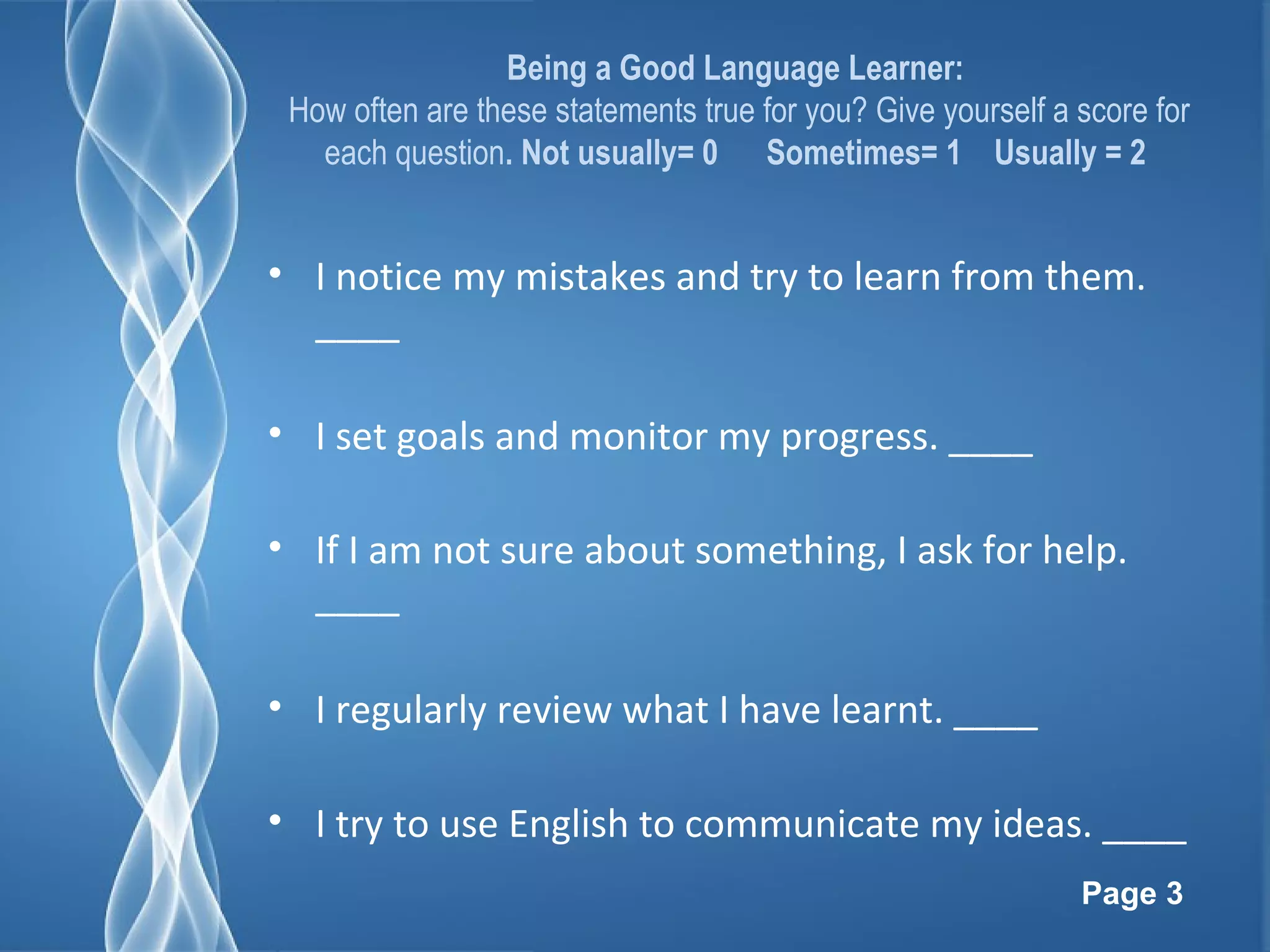 Page 3
Being a Good Language Learner:
How often are these statements true for you? Give yourself a score for
each question. Not usually= 0 Sometimes= 1 Usually = 2
• I notice my mistakes and try to learn from them.
____
• I set goals and monitor my progress. ____
• If I am not sure about something, I ask for help.
____
• I regularly review what I have learnt. ____
• I try to use English to communicate my ideas. ____
 