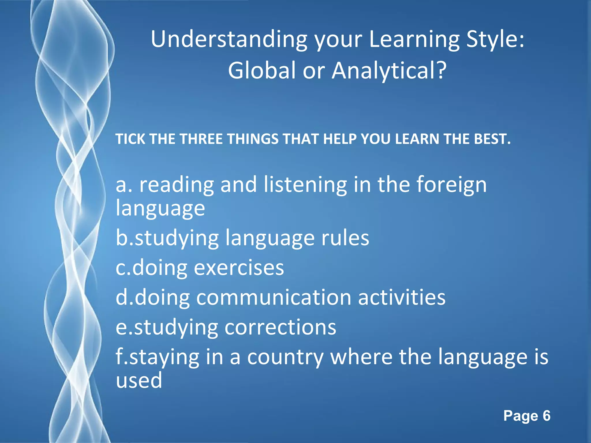 Page 6
Understanding your Learning Style:
Global or Analytical?
TICK THE THREE THINGS THAT HELP YOU LEARN THE BEST.
a. reading and listening in the foreign
language
b.studying language rules
c.doing exercises
d.doing communication activities
e.studying corrections
f.staying in a country where the language is
used
 