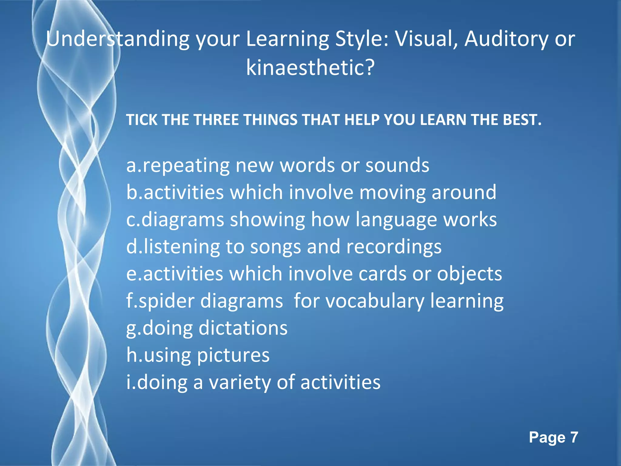 Page 7
Understanding your Learning Style: Visual, Auditory or
kinaesthetic?
TICK THE THREE THINGS THAT HELP YOU LEARN THE BEST.
a.repeating new words or sounds
b.activities which involve moving around
c.diagrams showing how language works
d.listening to songs and recordings
e.activities which involve cards or objects
f.spider diagrams for vocabulary learning
g.doing dictations
h.using pictures
i.doing a variety of activities
 