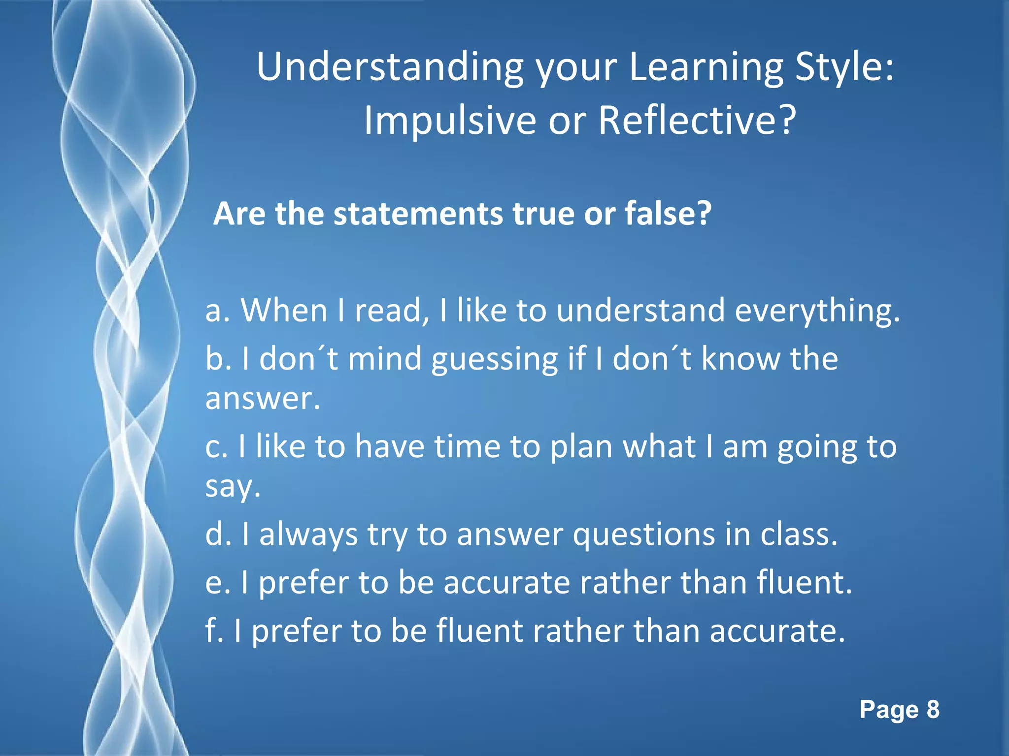 Page 8
Understanding your Learning Style:
Impulsive or Reflective?
Are the statements true or false?
a. When I read, I like to understand everything.
b. I don´t mind guessing if I don´t know the
answer.
c. I like to have time to plan what I am going to
say.
d. I always try to answer questions in class.
e. I prefer to be accurate rather than fluent.
f. I prefer to be fluent rather than accurate.
 