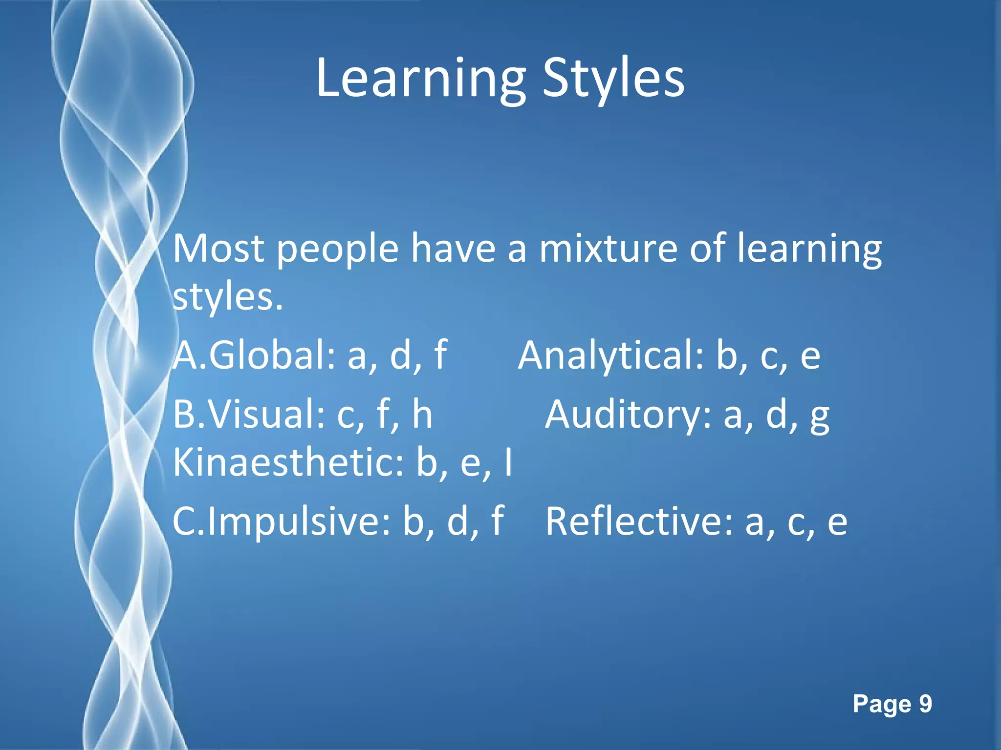 Page 9
Learning Styles
Most people have a mixture of learning
styles.
A.Global: a, d, f Analytical: b, c, e
B.Visual: c, f, h Auditory: a, d, g
Kinaesthetic: b, e, I
C.Impulsive: b, d, f Reflective: a, c, e
 