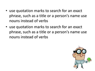 Research Skills
• No matter what the resource or where it is,
subject-specific keyword lists can help you
refine your search.
• When you're looking for information using
search engines, online catalogues and
databases, there are a few simple techniques
that will help you find what you need:
 