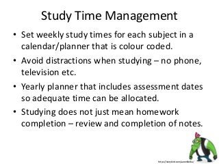 Study Time Management
• Set weekly study times for each subject in a
calendar/planner that is colour coded.
• Avoid distractions when studying – no phone,
television etc.
• Yearly planner that includes assessment dates
so adequate time can be allocated.
• Studying does not just mean homework
completion – review and completion of notes.
https://storybird.com/aaronblecha/
 