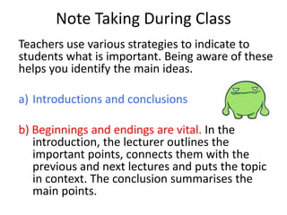 Note Taking During Class
Teachers use various strategies to indicate to
students what is important. Being aware of these
helps you identify the main ideas.
a) Introductions and conclusions
b) Beginnings and endings are vital. In the
introduction, the lecturer outlines the
important points, connects them with the
previous and next lectures and puts the topic
in context. The conclusion summarises the
main points.
 