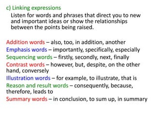 c) Linking expressions
Listen for words and phrases that direct you to new
and important ideas or show the relationships
between the points being raised.
Addition words – also, too, in addition, another
Emphasis words – importantly, specifically, especially
Sequencing words – firstly, secondly, next, finally
Contrast words – however, but, despite, on the other
hand, conversely
Illustration words – for example, to illustrate, that is
Reason and result words – consequently, because,
therefore, leads to
Summary words – in conclusion, to sum up, in summary
 