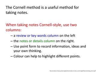 The Cornell method is a useful method for
taking notes.
When taking notes Cornell-style, use two
columns:
– a review or key words column on the left
– the notes or details column on the right.
– Use point form to record information, ideas and
your own thinking.
– Colour can help to highlight different points.
http://emedia.rmit.edu.au/learninglab/sites/emedia.rmit.edu.au.learninglab/files/notetaking_lecture.pdf
 