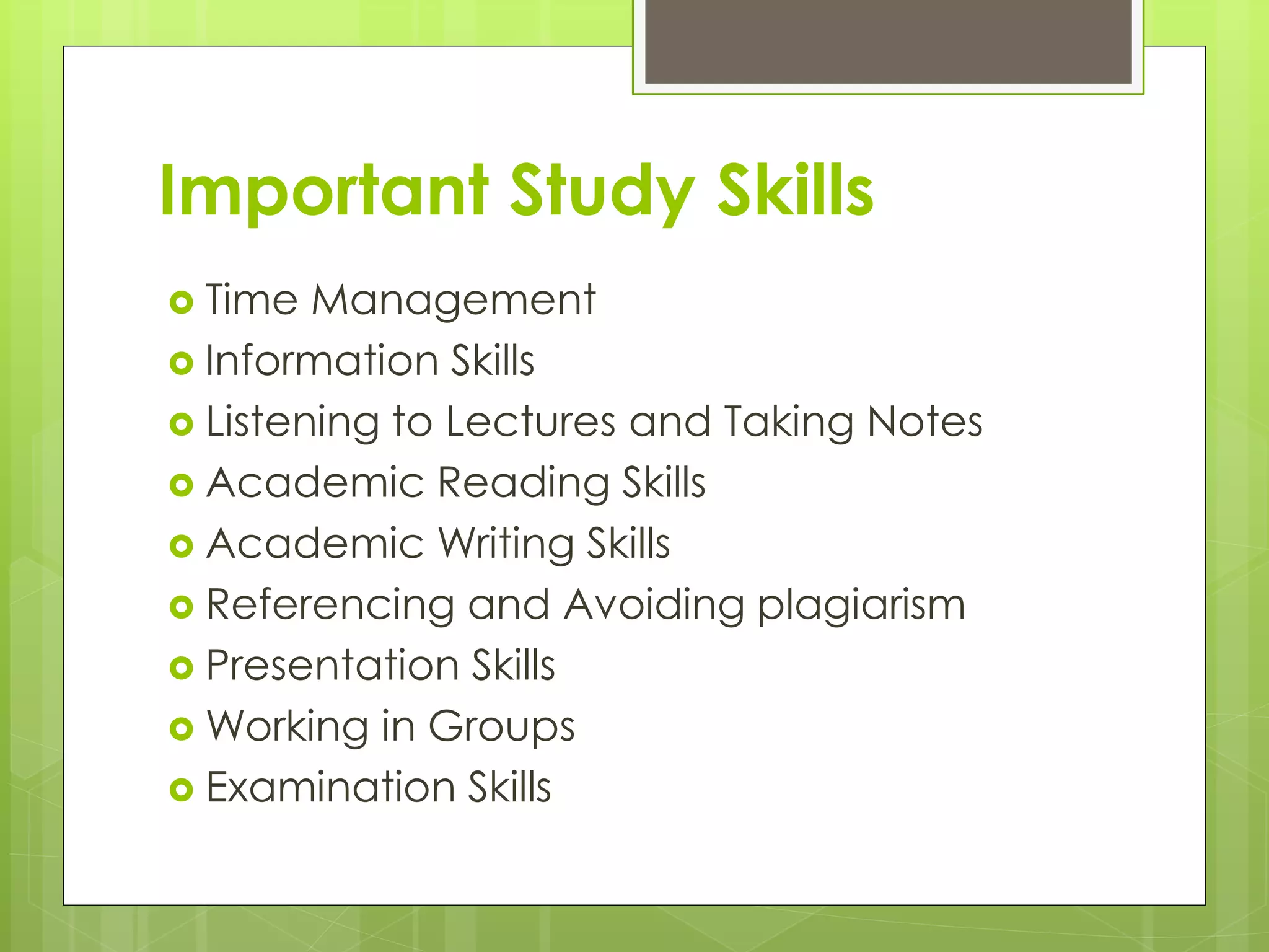 Important Study Skills
 Time Management
 Information Skills
 Listening to Lectures and Taking Notes
 Academic Reading Skills
 Academic Writing Skills
 Referencing and Avoiding plagiarism
 Presentation Skills
 Working in Groups
 Examination Skills
 