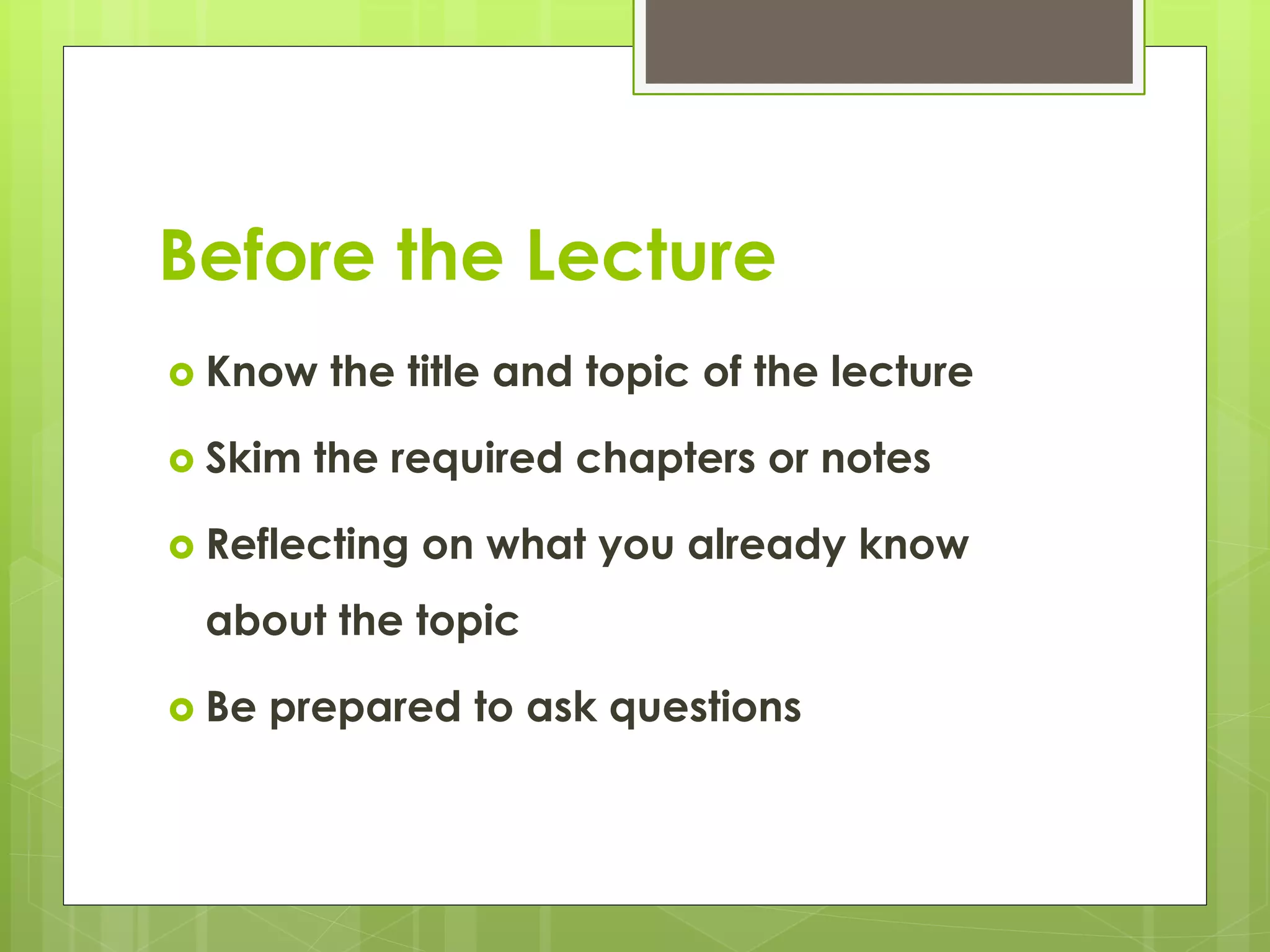 Before the Lecture
 Know the title and topic of the lecture
 Skim the required chapters or notes
 Reflecting on what you already know
about the topic
 Be prepared to ask questions
 
