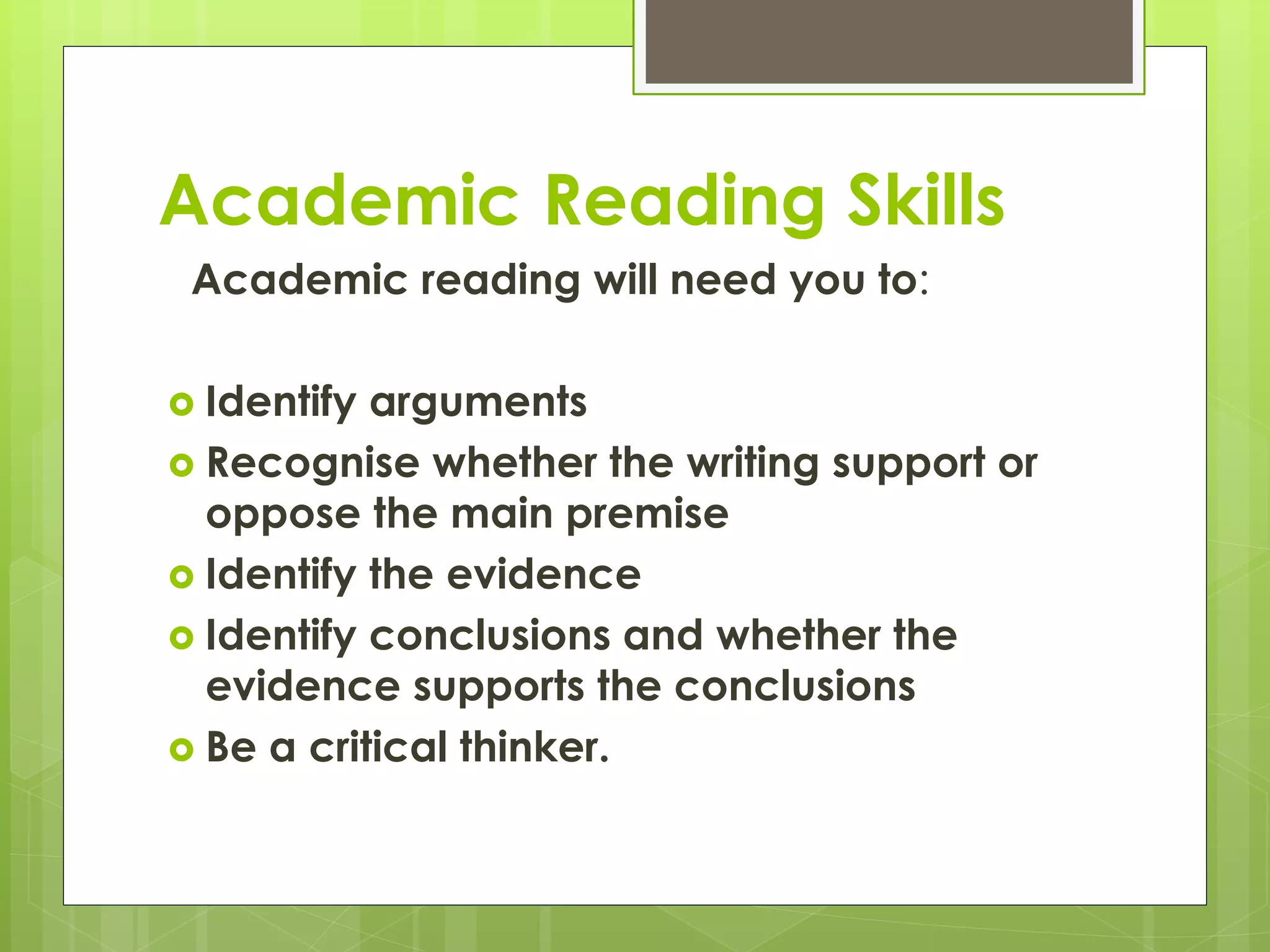 Academic Reading Skills
Academic reading will need you to:
 Identify arguments
 Recognise whether the writing support or
oppose the main premise
 Identify the evidence
 Identify conclusions and whether the
evidence supports the conclusions
 Be a critical thinker.
 