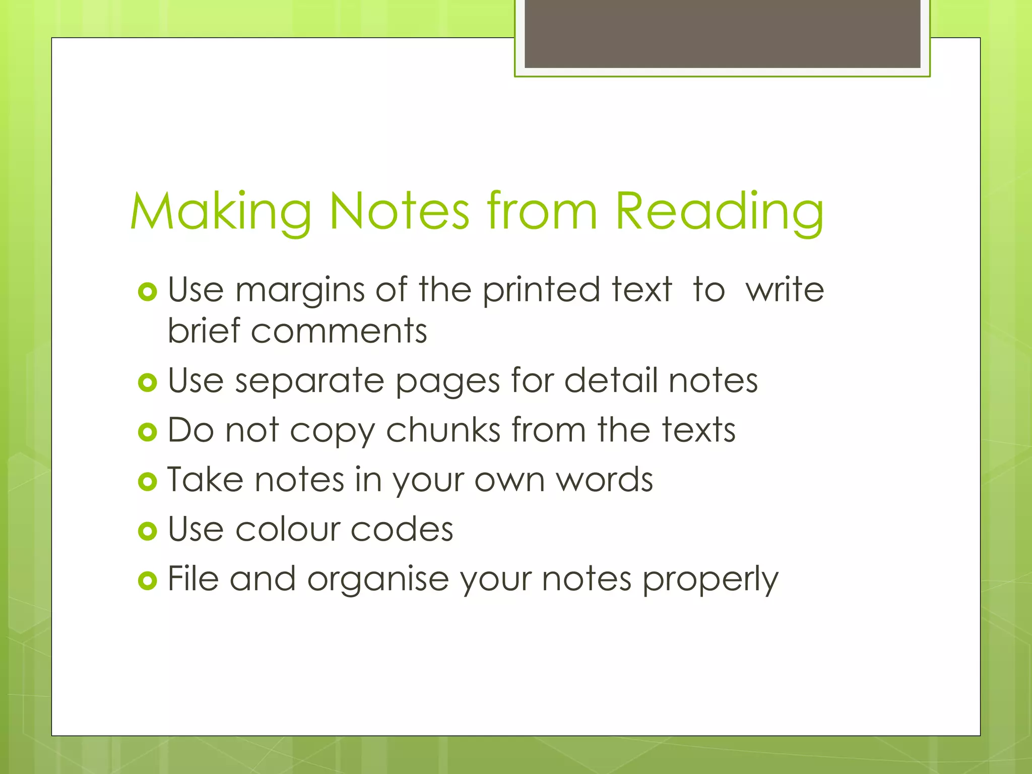 Making Notes from Reading
 Use margins of the printed text to write
brief comments
 Use separate pages for detail notes
 Do not copy chunks from the texts
 Take notes in your own words
 Use colour codes
 File and organise your notes properly
 