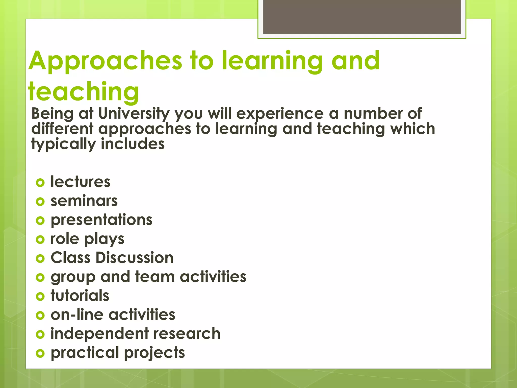 Approaches to learning and
teaching
Being at University you will experience a number of
different approaches to learning and teaching which
typically includes
 lectures
 seminars
 presentations
 role plays
 Class Discussion
 group and team activities
 tutorials
 on-line activities
 independent research
 practical projects
 
