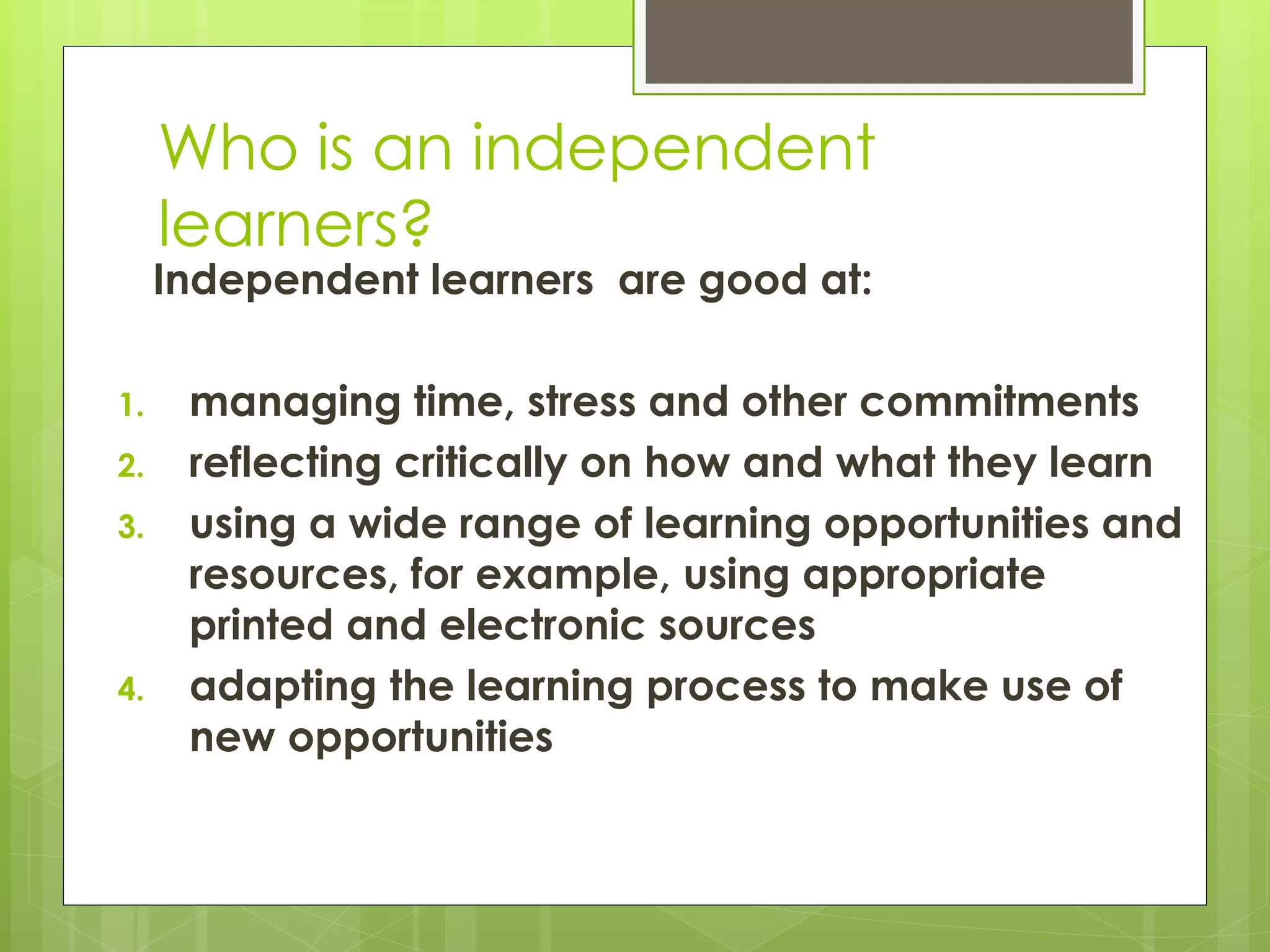 Who is an independent
learners?
Independent learners are good at:
1. managing time, stress and other commitments
2. reflecting critically on how and what they learn
3. using a wide range of learning opportunities and
resources, for example, using appropriate
printed and electronic sources
4. adapting the learning process to make use of
new opportunities
 