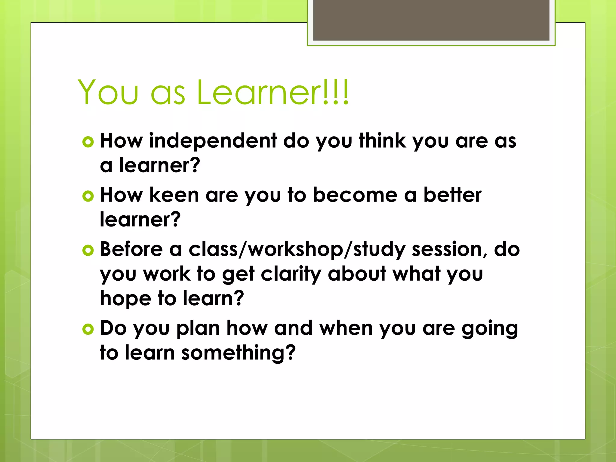 You as Learner!!!
 How independent do you think you are as
a learner?
 How keen are you to become a better
learner?
 Before a class/workshop/study session, do
you work to get clarity about what you
hope to learn?
 Do you plan how and when you are going
to learn something?
 