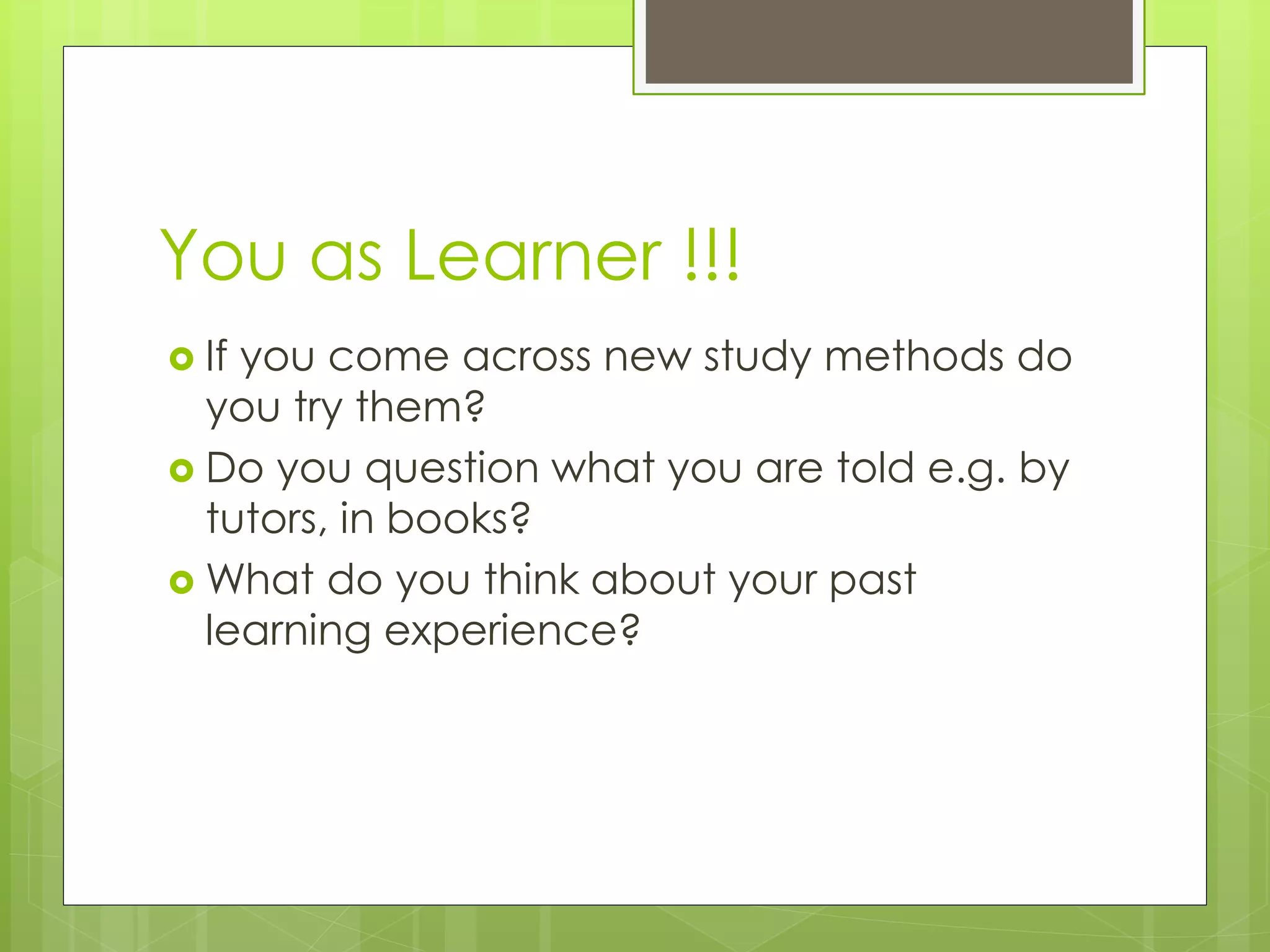 You as Learner !!!
 If you come across new study methods do
you try them?
 Do you question what you are told e.g. by
tutors, in books?
 What do you think about your past
learning experience?
 