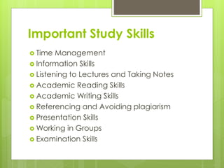Important Study Skills
 Time Management
 Information Skills
 Listening to Lectures and Taking Notes
 Academic Reading Skills
 Academic Writing Skills
 Referencing and Avoiding plagiarism
 Presentation Skills
 Working in Groups
 Examination Skills
 