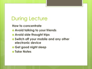 During Lecture
How to concentrate
 Avoid talking to your friends
 Avoid side thought trips
 Switch off your mobile and any other
electronic device
 Get good night sleep
 Take Notes
 