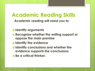 Academic Reading Skills
Academic reading will need you to:
 Identify arguments
 Recognise whether the writing support or
oppose the main premise
 Identify the evidence
 Identify conclusions and whether the
evidence supports the conclusions
 Be a critical thinker.
 