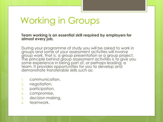 Working in Groups
Team working is an essential skill required by employers for
almost every job.
During your programme of study you will be asked to work in
groups and some of your assessment activities will involve
group work, that is, a group presentation or a group project.
The principle behind group assessment activities is to give you
some experience in being part of, or perhaps leading, a
team. It provides opportunities for you to develop and
demonstrate transferable skills such as:
1. communication,
2. negotiation,
3. participation,
4. compromise,
5. decision making,
6. teamwork.
 