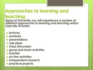 Approaches to learning and
teaching
Being at University you will experience a number of
different approaches to learning and teaching which
typically includes
 lectures
 seminars
 presentations
 role plays
 Class Discussion
 group and team activities
 tutorials
 on-line activities
 independent research
 practical projects
 