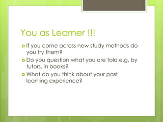 You as Learner !!!
 If you come across new study methods do
you try them?
 Do you question what you are told e.g. by
tutors, in books?
 What do you think about your past
learning experience?
 