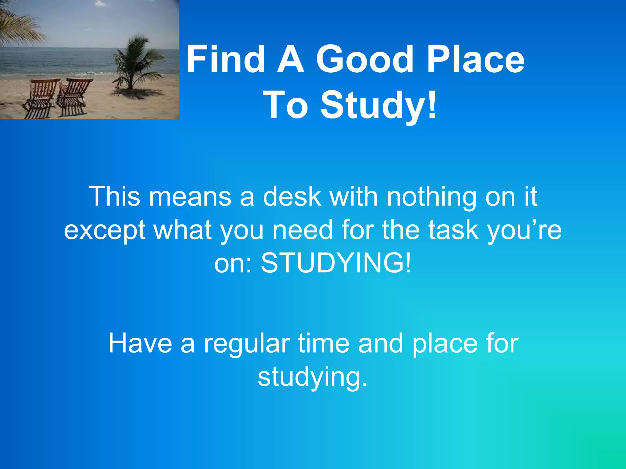 Find A Good Place
To Study!
This means a desk with nothing on it
except what you need for the task you’re
on: STUDYING!
Have a regular time and place for
studying.
 