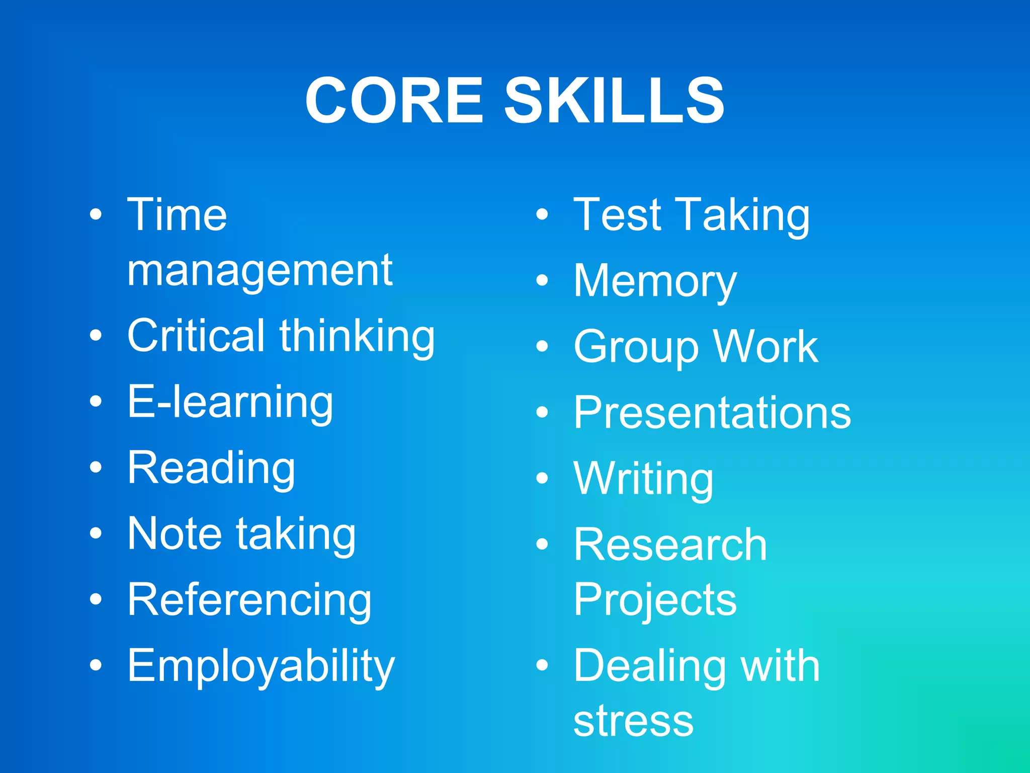CORE SKILLS
• Time
management
• Critical thinking
• E-learning
• Reading
• Note taking
• Referencing
• Employability
• Test Taking
• Memory
• Group Work
• Presentations
• Writing
• Research
Projects
• Dealing with
stress
 