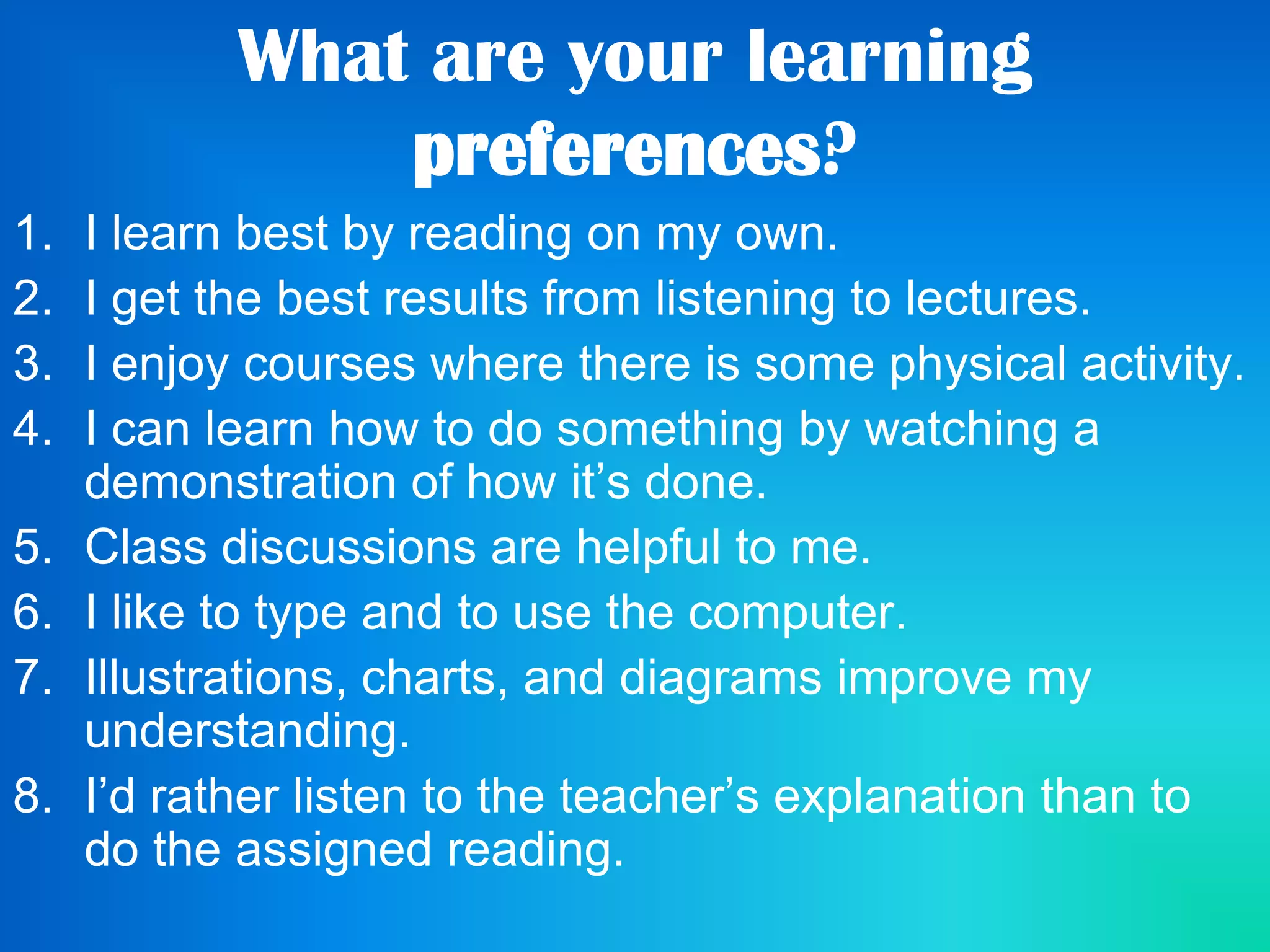 What are your learning
preferences?
1. I learn best by reading on my own.
2. I get the best results from listening to lectures.
3. I enjoy courses where there is some physical activity.
4. I can learn how to do something by watching a
demonstration of how it’s done.
5. Class discussions are helpful to me.
6. I like to type and to use the computer.
7. Illustrations, charts, and diagrams improve my
understanding.
8. I’d rather listen to the teacher’s explanation than to
do the assigned reading.
 