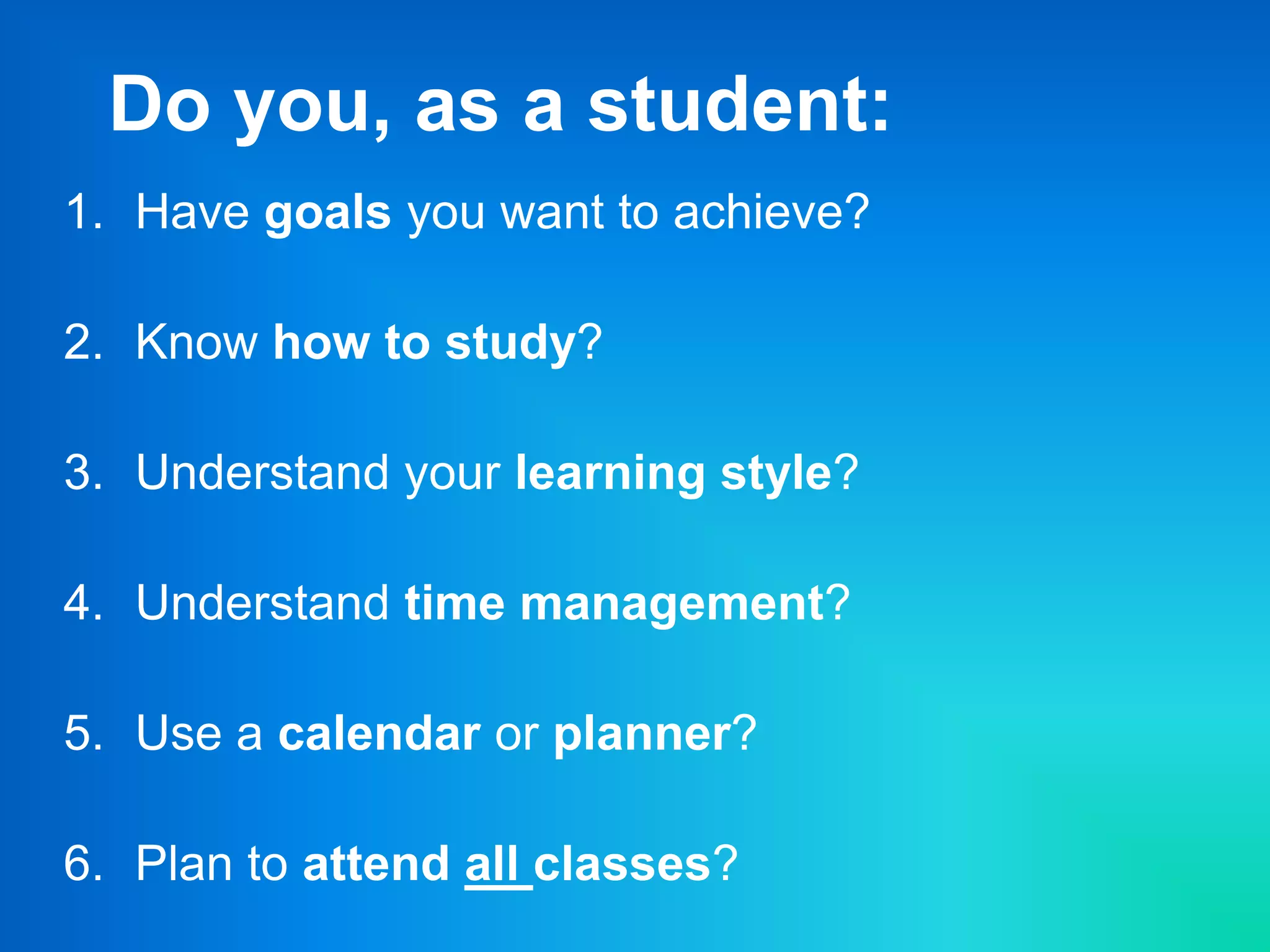Do you, as a student:
1. Have goals you want to achieve?
2. Know how to study?
3. Understand your learning style?
4. Understand time management?
5. Use a calendar or planner?
6. Plan to attend all classes?
 