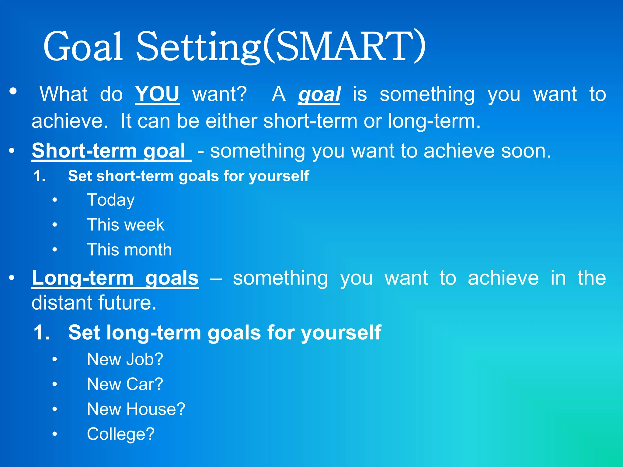 Goal Setting(SMART)
• What do YOU want? A goal is something you want to
achieve. It can be either short-term or long-term.
• Short-term goal - something you want to achieve soon.
1. Set short-term goals for yourself
• Today
• This week
• This month
• Long-term goals – something you want to achieve in the
distant future.
1. Set long-term goals for yourself
• New Job?
• New Car?
• New House?
• College?
 