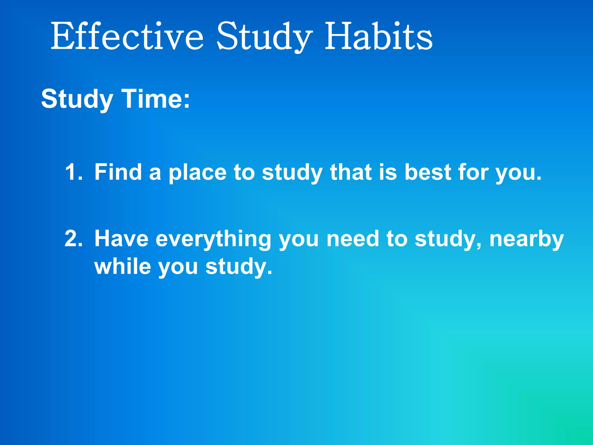 Effective Study Habits
Study Time:
1. Find a place to study that is best for you.
2. Have everything you need to study, nearby
while you study.
 