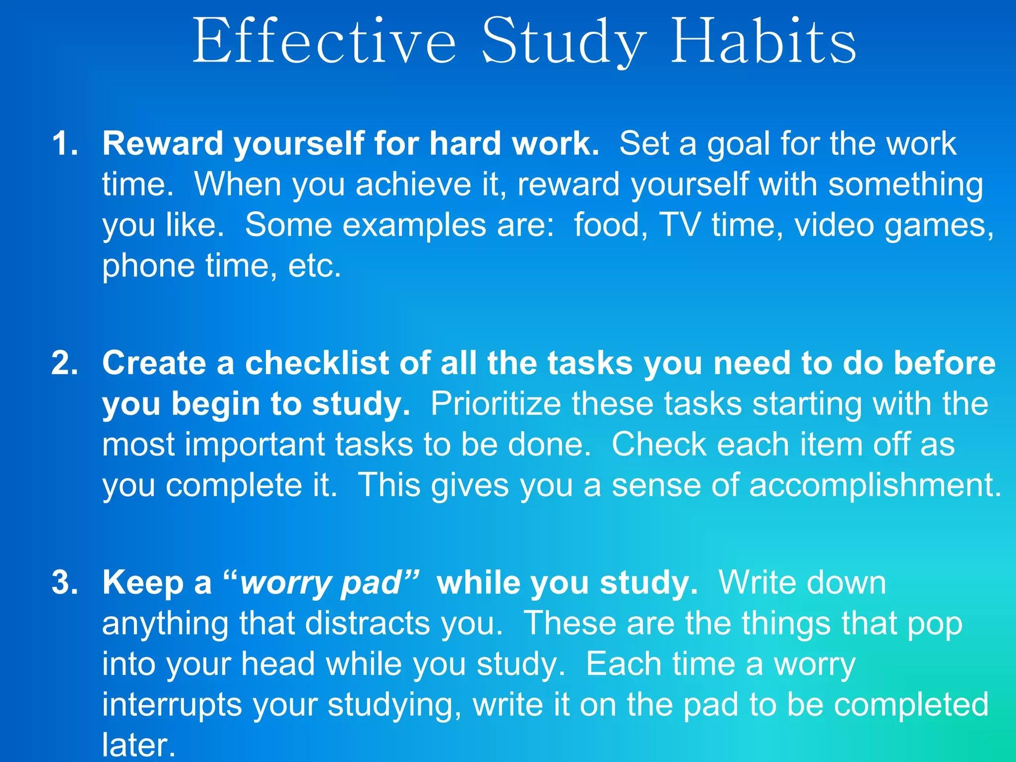 Effective Study Habits
1. Reward yourself for hard work. Set a goal for the work
time. When you achieve it, reward yourself with something
you like. Some examples are: food, TV time, video games,
phone time, etc.
2. Create a checklist of all the tasks you need to do before
you begin to study. Prioritize these tasks starting with the
most important tasks to be done. Check each item off as
you complete it. This gives you a sense of accomplishment.
3. Keep a “worry pad” while you study. Write down
anything that distracts you. These are the things that pop
into your head while you study. Each time a worry
interrupts your studying, write it on the pad to be completed
later.
 