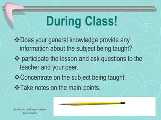 During Class!
Does your general knowledge provide any
information about the subject being taught?
 participate the lesson and ask questions to the
teacher and your peer.
Concentrate on the subject being taught.
Take notes on the main points.
Academic and supervision
department
 