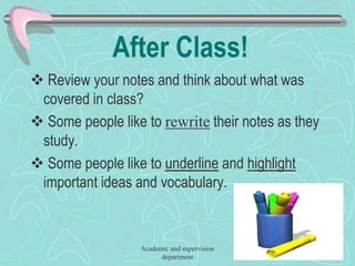 After Class!
 Review your notes and think about what was
covered in class?
 Some people like to rewrite their notes as they
study.
 Some people like to underline and highlight
important ideas and vocabulary.
Academic and supervision
department
 